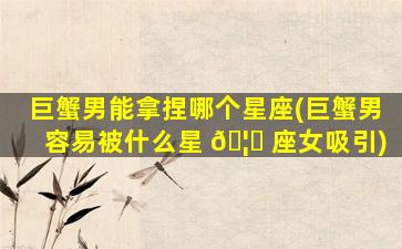 巨蟹男能拿捏哪个星座(巨蟹男容易被什么星 🦊 座女吸引)